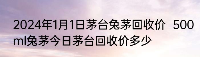 2024年1月1日茅台兔茅回收价  500ml兔茅今日茅台回收价多少