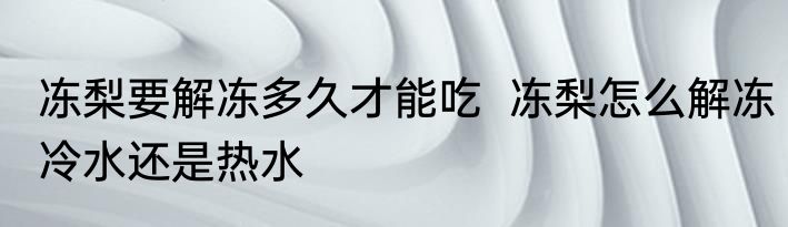 冻梨要解冻多久才能吃  冻梨怎么解冻冷水还是热水