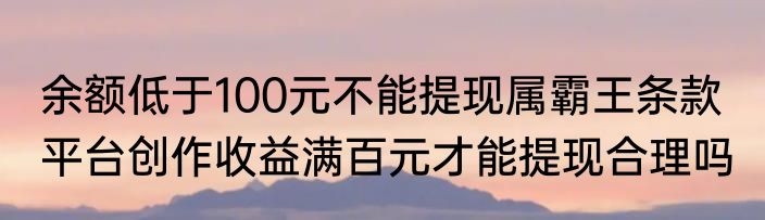 余额低于100元不能提现属霸王条款  平台创作收益满百元才能提现合理吗