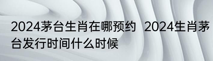 2024茅台生肖在哪预约  2024生肖茅台发行时间什么时候