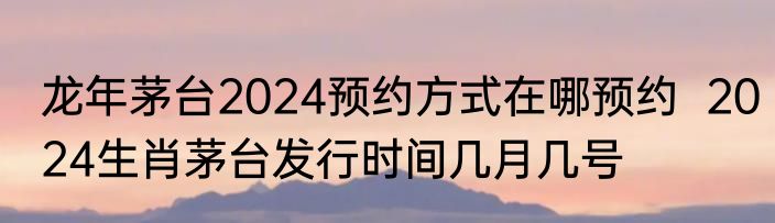 2024年生肖茅台什么时候发售  2024年还有生肖茅台吗