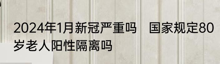 2024年1月新冠严重吗   国家规定80岁老人阳性隔离吗