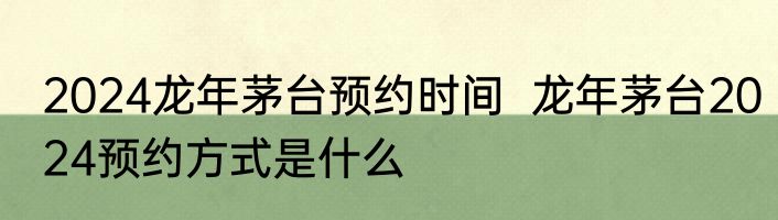 2024龙年茅台预约时间  龙年茅台2024预约方式是什么