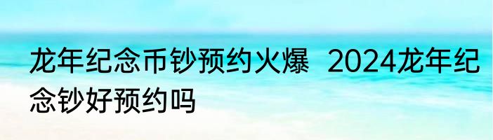 龙年纪念币钞预约火爆  2024龙年纪念钞好预约吗