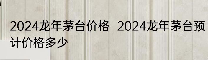 2024龙年茅台价格  2024龙年茅台预计价格多少