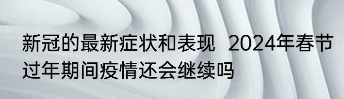 新冠的最新症状和表现  2024年春节过年期间疫情还会继续吗