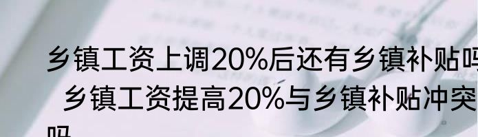 乡镇工资上调20%后还有乡镇补贴吗  乡镇工资提高20%与乡镇补贴冲突吗