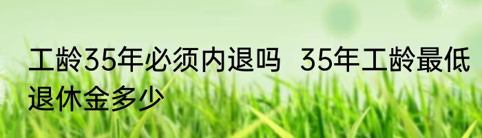 工龄35年必须内退吗  35年工龄最低退休金多少