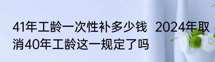 41年工龄一次性补多少钱  2024年取消40年工龄这一规定了吗
