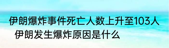伊朗爆炸事件死亡人数上升至103人    伊朗发生爆炸原因是什么