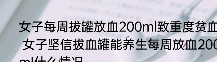 女子每周拔罐放血200ml致重度贫血  女子坚信拔血罐能养生每周放血200ml什么情况