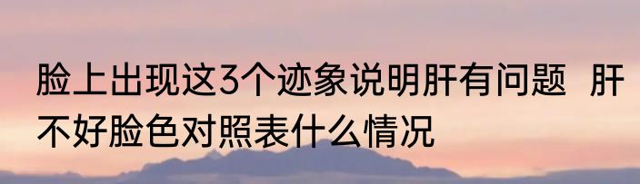 脸上出现这3个迹象说明肝有问题  肝不好脸色对照表什么情况
