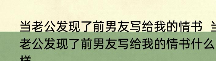 当老公发现了前男友写给我的情书  当老公发现了前男友写给我的情书什么样