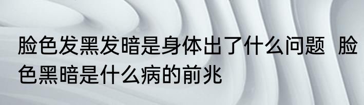 脸色发黑发暗是身体出了什么问题  脸色黑暗是什么病的前兆
