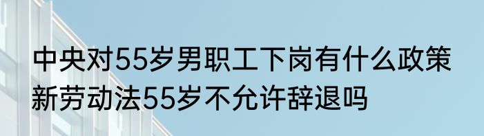 中央对55岁男职工下岗有什么政策  新劳动法55岁不允许辞退吗