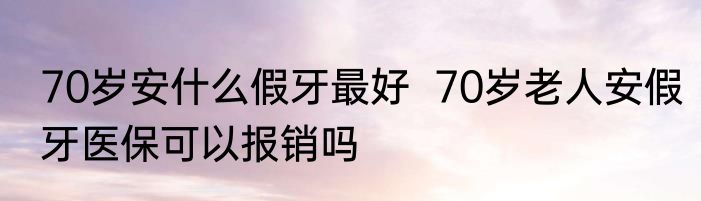 70岁安什么假牙最好  70岁老人安假牙医保可以报销吗