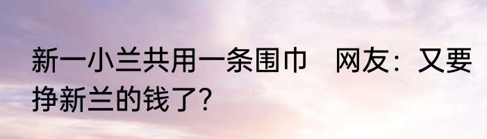 新一小兰共用一条围巾   网友：又要挣新兰的钱了？