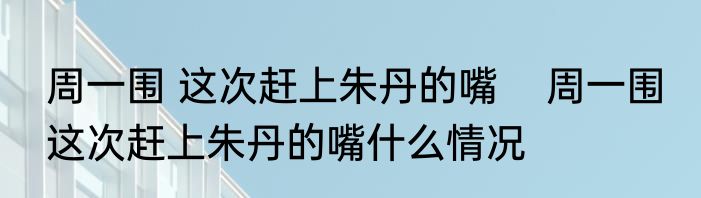 周一围 这次赶上朱丹的嘴    周一围 这次赶上朱丹的嘴什么情况