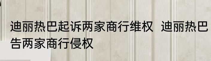 迪丽热巴起诉两家商行维权  迪丽热巴告两家商行侵权