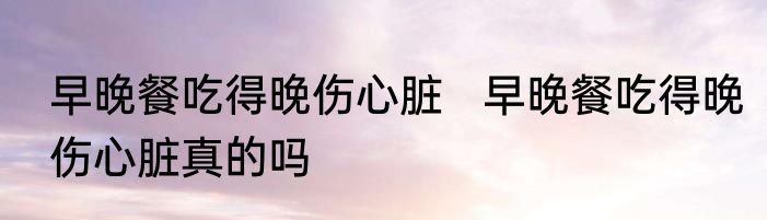 早晚餐吃得晚伤心脏   早晚餐吃得晚伤心脏真的吗