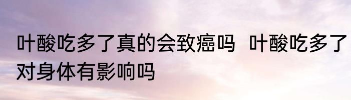 叶酸吃多了真的会致癌吗  叶酸吃多了对身体有影响吗