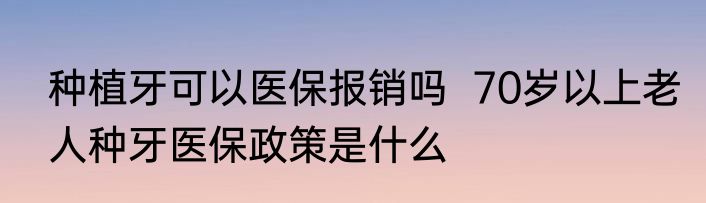 种植牙可以医保报销吗  70岁以上老人种牙医保政策是什么