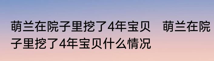 萌兰在院子里挖了4年宝贝   萌兰在院子里挖了4年宝贝什么情况