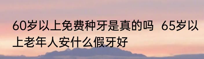 60岁以上免费种牙是真的吗  65岁以上老年人安什么假牙好