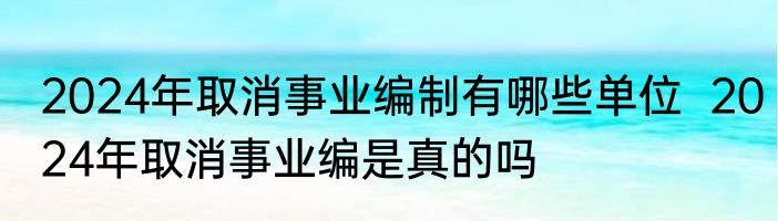 2024年取消事业编制有哪些单位  2024年取消事业编是真的吗