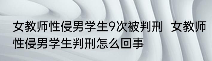 女教师性侵男学生9次被判刑  女教师性侵男学生判刑怎么回事