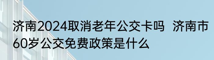 济南2024取消老年公交卡吗  济南市60岁公交免费政策是什么