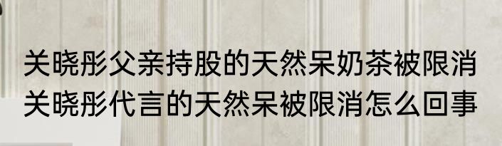 关晓彤父亲持股的天然呆奶茶被限消  关晓彤代言的天然呆被限消怎么回事