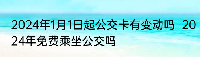 2024年1月1日起公交卡有变动吗  2024年免费乘坐公交吗