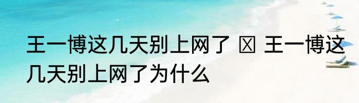 王一博这几天别上网了   王一博这几天别上网了为什么