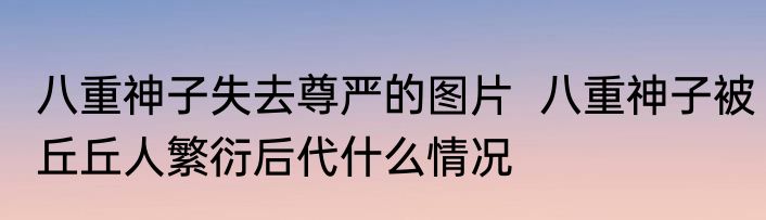 八重神子失去尊严的图片  八重神子被丘丘人繁衍后代什么情况