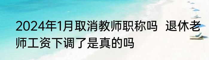 2024年1月取消教师职称吗  退休老师工资下调了是真的吗