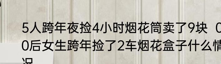 5人跨年夜捡4小时烟花筒卖了9块  00后女生跨年捡了2车烟花盒子什么情况
