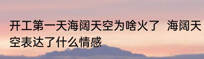 开工第一天海阔天空为啥火了  海阔天空表达了什么情感