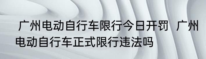  广州电动自行车限行今日开罚  广州电动自行车正式限行违法吗