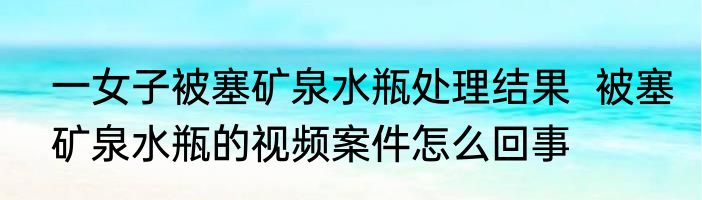 一女子被塞矿泉水瓶处理结果  被塞矿泉水瓶的视频案件怎么回事