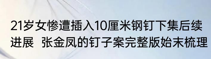 21岁女惨遭插入10厘米钢钉下集后续进展  张金凤的钉子案完整版始末梳理