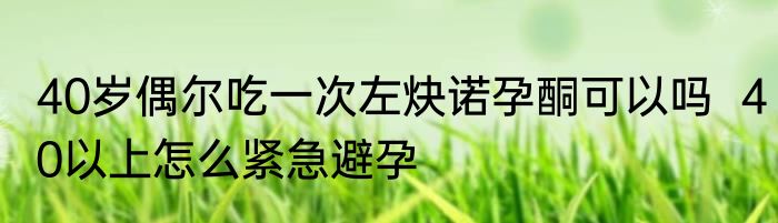 40岁偶尔吃一次左炔诺孕酮可以吗  40以上怎么紧急避孕