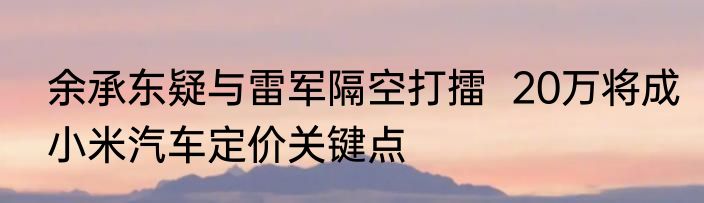 余承东疑与雷军隔空打擂  20万将成小米汽车定价关键点