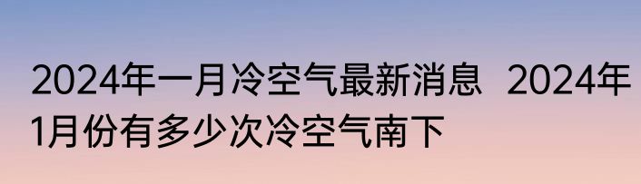 2024年一月冷空气最新消息  2024年1月份有多少次冷空气南下