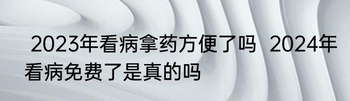  2023年看病拿药方便了吗  2024年看病免费了是真的吗