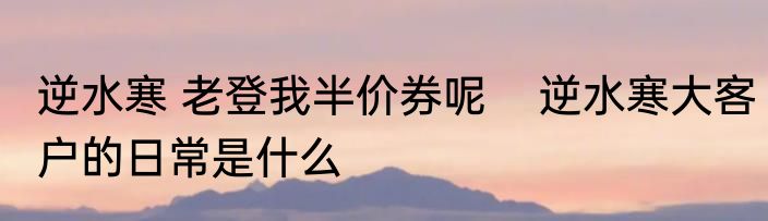 逆水寒 老登我半价券呢    逆水寒大客户的日常是什么