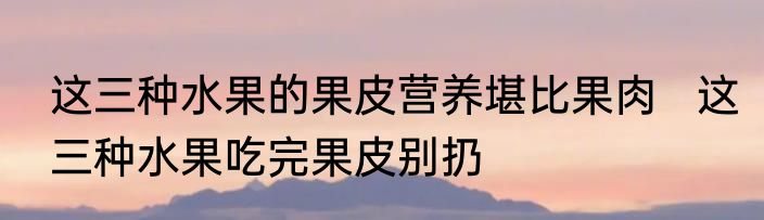 这三种水果的果皮营养堪比果肉   这三种水果吃完果皮别扔