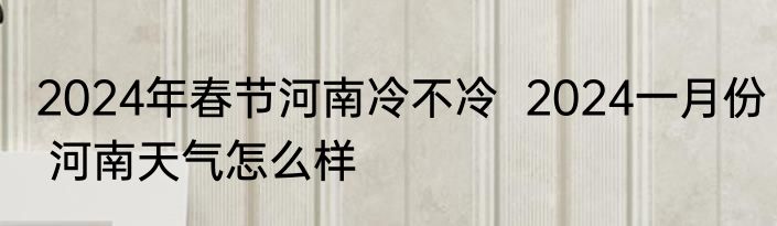 2024年春节河南冷不冷  2024一月份 河南天气怎么样