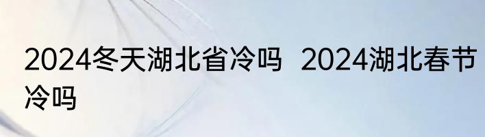 2024冬天湖北省冷吗  2024湖北春节冷吗