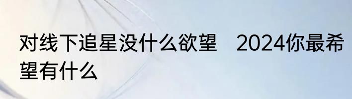 对线下追星没什么欲望   2024你最希望有什么